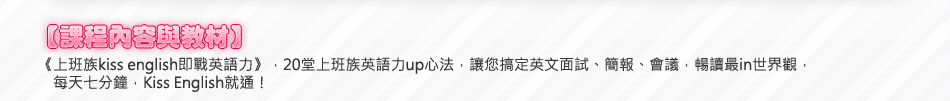 【課程內容與教材】《上班族kiss english即戰英語力》，20堂上班族英語力up心法，讓您搞定英文面試、簡報、會議，暢讀最in世界觀，每天七分鐘，Kiss English就通！